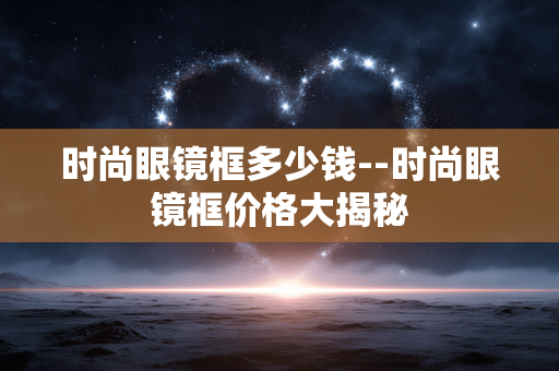 时尚眼镜框多少钱--时尚眼镜框价格大揭秘 时尚眼镜框多少钱--时尚眼镜框价格大揭秘