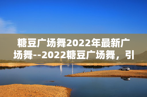 糖豆广场舞2022年最新广场舞--2022糖豆广场舞，引领最新舞蹈风尚