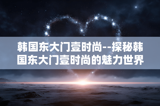 韩国东大门壹时尚--探秘韩国东大门壹时尚的魅力世界