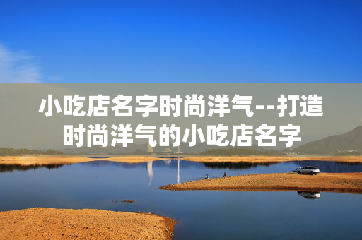 小吃店名字时尚洋气--打造时尚洋气的小吃店名字