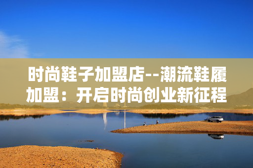 时尚鞋子加盟店--潮流鞋履加盟：开启时尚创业新征程