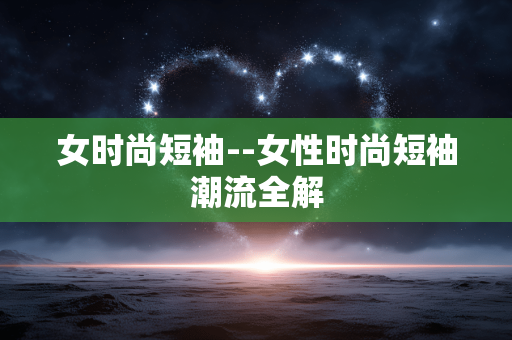 女时尚短袖--女性时尚短袖潮流全解 女时尚短袖--女性时尚短袖潮流全解
