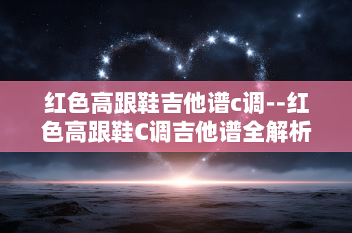 红色高跟鞋吉他谱c调--红色高跟鞋C调吉他谱全解析