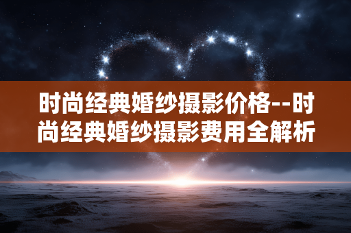 时尚经典婚纱摄影价格--时尚经典婚纱摄影费用全解析