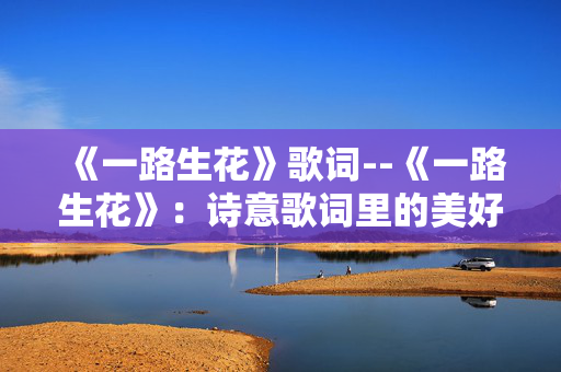 《一路生花》歌词--《一路生花》：诗意歌词里的美好旅程