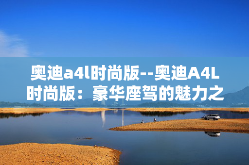 奥迪a4l时尚版--奥迪A4L时尚版：豪华座驾的魅力之选