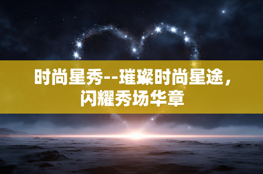 时尚星秀--璀璨时尚星途，闪耀秀场华章