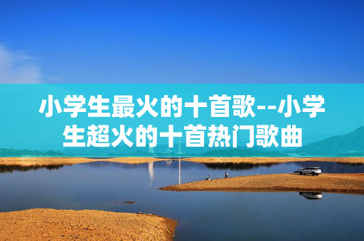 小学生最火的十首歌--小学生超火的十首热门歌曲 小学生最火的十首歌--小学生超火的十首热门歌曲