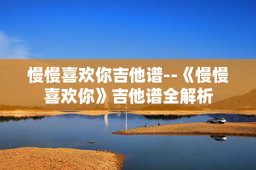 慢慢喜欢你吉他谱--《慢慢喜欢你》吉他谱全解析 慢慢喜欢你吉他谱--《慢慢喜欢你》吉他谱全解析
