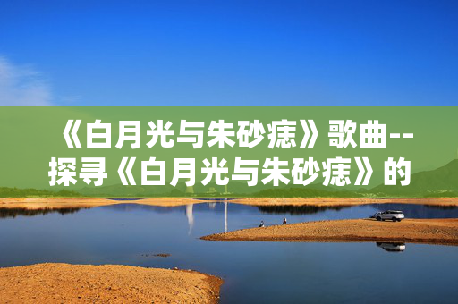 《白月光与朱砂痣》歌曲--探寻《白月光与朱砂痣》的音乐魅力 《白月光与朱砂痣》歌曲--探寻《白月光与朱砂痣》的音乐魅力