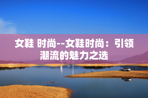 女鞋 时尚--女鞋时尚：引领潮流的魅力之选