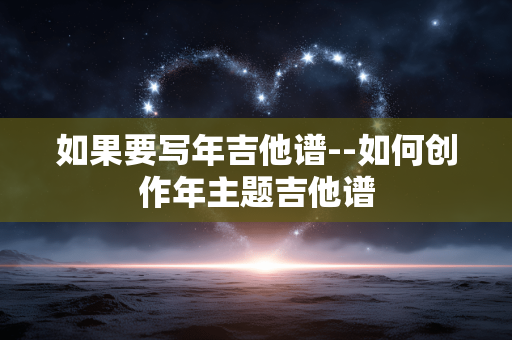 如果要写年吉他谱--如何创作年主题吉他谱 如果要写年吉他谱--如何创作年主题吉他谱