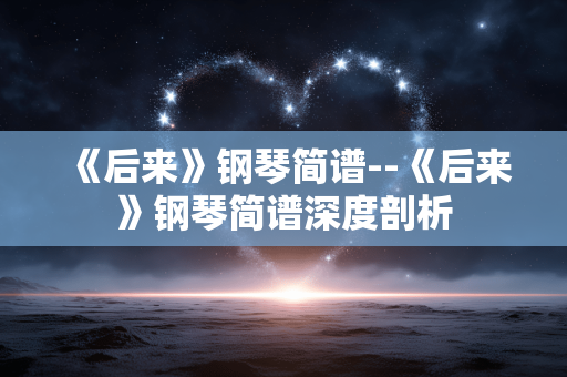 《后来》钢琴简谱--《后来》钢琴简谱深度剖析 《后来》钢琴简谱--《后来》钢琴简谱深度剖析