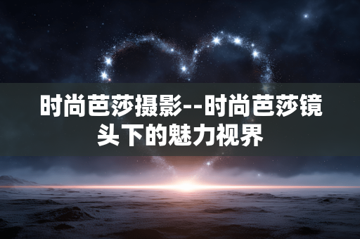 时尚芭莎摄影--时尚芭莎镜头下的魅力视界