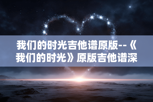 我们的时光吉他谱原版--《我们的时光》原版吉他谱深度剖析