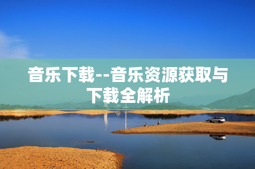 音乐下载--音乐资源获取与下载全解析 音乐下载--音乐资源获取与下载全解析