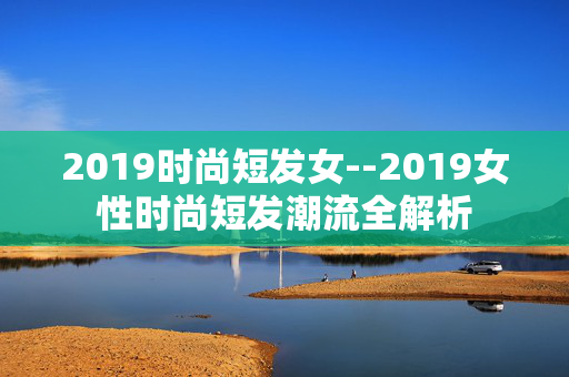 2019时尚短发女--2019女性时尚短发潮流全解析