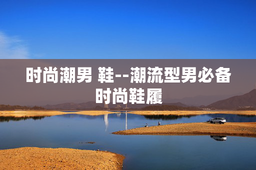 时尚潮男 鞋--潮流型男必备时尚鞋履