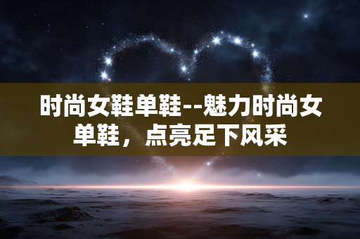 时尚女鞋单鞋--魅力时尚女单鞋,点亮足下风采 时尚女鞋单鞋--魅力时尚女单鞋,点亮足下风采
