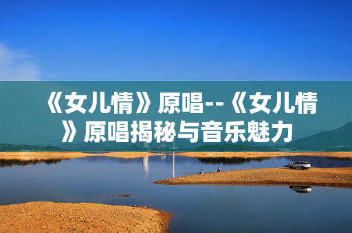 《女儿情》原唱--《女儿情》原唱揭秘与音乐魅力 《女儿情》原唱--《女儿情》原唱揭秘与音乐魅力