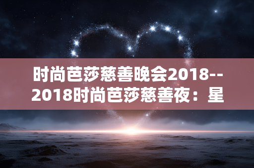 时尚芭莎慈善晚会2018--2018时尚芭莎慈善夜：星光汇聚，爱心闪耀