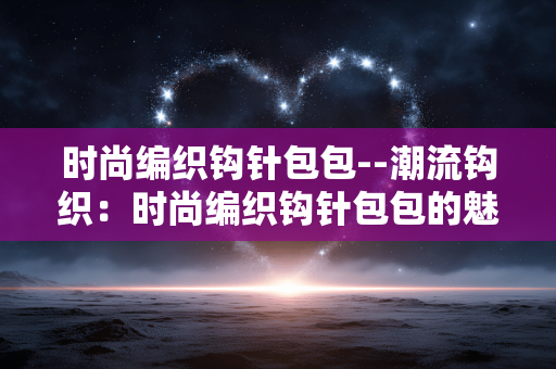 时尚编织钩针包包--潮流钩织:时尚编织钩针包包的魅力之旅 时尚编织钩针包包--潮流钩织:时尚编织钩针包包的魅力之旅