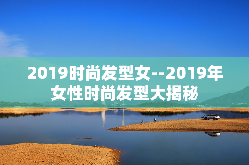 2019时尚发型女--2019年女性时尚发型大揭秘 2019时尚发型女--2019年女性时尚发型大揭秘