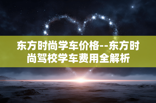 东方时尚学车价格--东方时尚驾校学车费用全解析 东方时尚学车价格--东方时尚驾校学车费用全解析