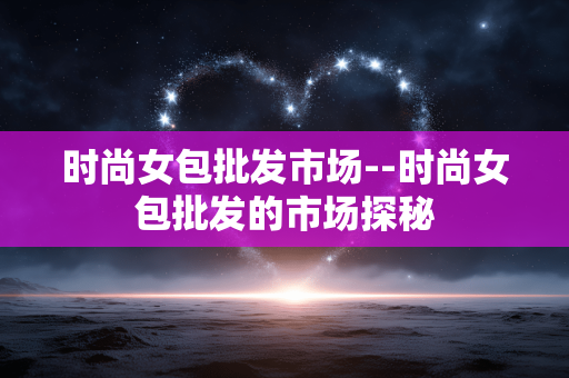 时尚女包批发市场--时尚女包批发的市场探秘