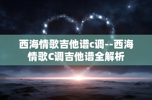 西海情歌吉他谱c调--西海情歌C调吉他谱全解析
