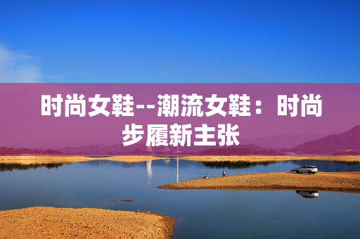 时尚女鞋--潮流女鞋：时尚步履新主张