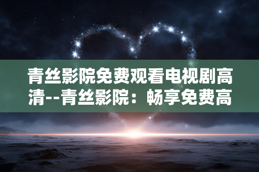 青丝影院免费观看电视剧高清--青丝影院:畅享免费高清电视剧观看体验 青丝影院免费观看电视剧高清--青丝影院:畅享免费高清电视剧观看体验