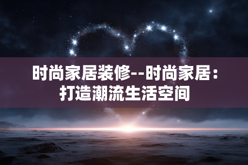 时尚家居装修--时尚家居：打造潮流生活空间