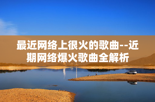 最近网络上很火的歌曲--近期网络爆火歌曲全解析 最近网络上很火的歌曲--近期网络爆火歌曲全解析