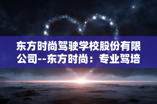 东方时尚驾驶学校股份有限公司--东方时尚：专业驾培领域的领军者