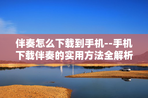 伴奏怎么下载到手机--手机下载伴奏的实用方法全解析