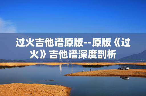 过火吉他谱原版--原版《过火》吉他谱深度剖析 过火吉他谱原版--原版《过火》吉他谱深度剖析