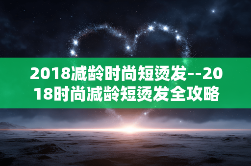 2018减龄时尚短烫发--2018时尚减龄短烫发全攻略