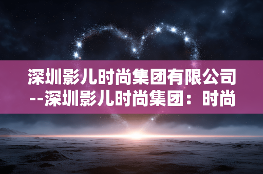 深圳影儿时尚集团有限公司--深圳影儿时尚集团:时尚领域的璀璨之星 深圳影儿时尚集团有限公司--深圳影儿时尚集团:时尚领域的璀璨之星