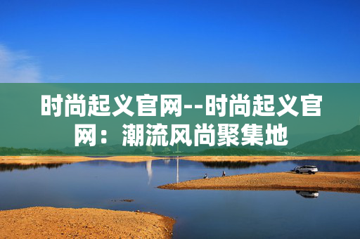 时尚起义官网--时尚起义官网：潮流风尚聚集地
