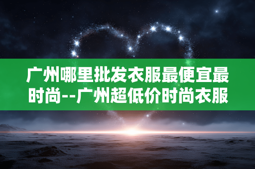 广州哪里批发衣服最便宜最时尚--广州超低价时尚衣服批发地大盘点