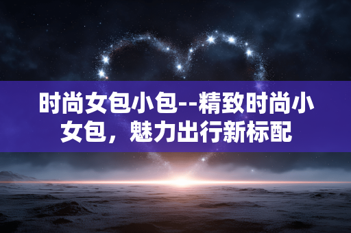 时尚女包小包--精致时尚小女包,魅力出行新标配 时尚女包小包--精致时尚小女包,魅力出行新标配