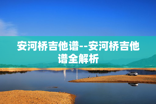 安河桥吉他谱--安河桥吉他谱全解析 安河桥吉他谱--安河桥吉他谱全解析