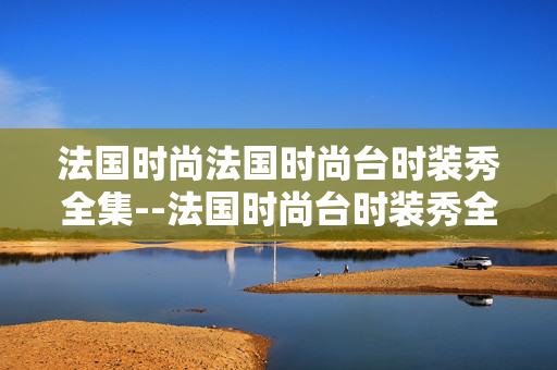 法国时尚法国时尚台时装秀全集--法国时尚台时装秀全集：时尚盛宴全揭秘