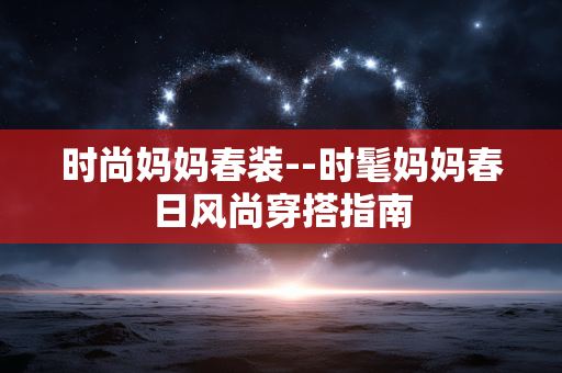 时尚妈妈春装--时髦妈妈春日风尚穿搭指南