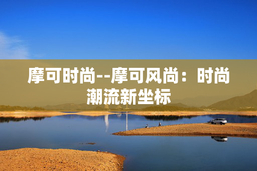 摩可时尚--摩可风尚:时尚潮流新坐标 摩可时尚--摩可风尚:时尚潮流新坐标