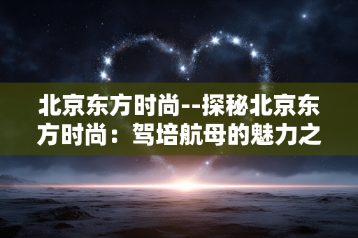 北京东方时尚--探秘北京东方时尚：驾培航母的魅力之旅