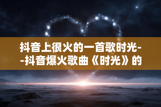 抖音上很火的一首歌时光--抖音爆火歌曲《时光》的魅力探秘
