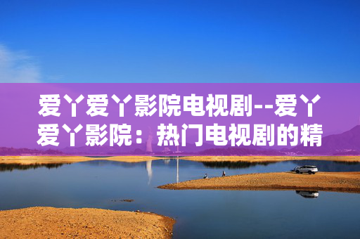 爱丫爱丫影院电视剧--爱丫爱丫影院：热门电视剧的精彩天地