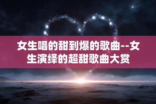 女生唱的甜到爆的歌曲--女生演绎的超甜歌曲大赏